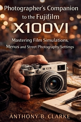 Photographer's Companion to the Fujifilm X100VI: Mastering Film Simulations, Menus and Street Photography Settings by Clarke, Anthony B.