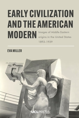 Early Civilization and the American Modern: Images of Middle Eastern origins in the United States, 1893-1939 by Miller, Eva