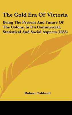 The Gold Era Of Victoria: Being The Present And Future Of The Colony, In It's Commercial, Statistical And Social Aspects (1855) by Caldwell, Robert