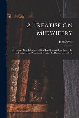 A Treatise on Midwifery: Developing New Principles Which Tend Materially to Lessen the Sufferings of the Patient and Shorten the Duration of Labour by Power, John