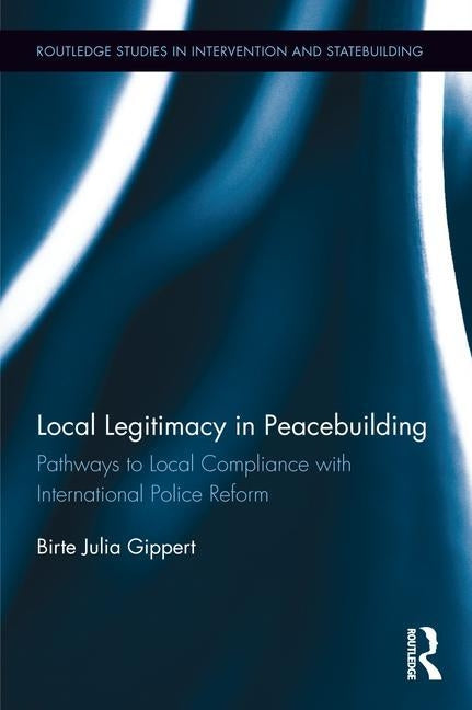 Local Legitimacy in Peacebuilding: Pathways to Local Compliance with International Police Reform by Gippert, Birte Julia