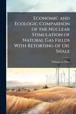 Economic and Ecologic Comparison of the Nuclear Stimulation of Natural Gas Fields With Retorting of Oil Shale by Wise, William A.