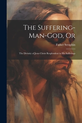 The Suffering-Man-God, Or: The Divinity of Jesus Christ Resplendent in His Sufferings by Seraphin, Father