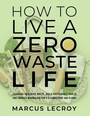 How To Live A Zero Waste Life: Learning to Reduce Waste, Build Sustainable Habits and Embrace Minimalism for a Cleaner Home and Planet by LeCroy, Marcus