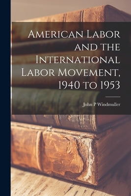 American Labor and the International Labor Movement, 1940 to 1953 by Windmuller, John P.