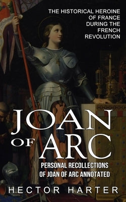 Joan of Arc: Personal Recollections of Joan of Arc Annotated (The Historical Heroine of France During the French Revolution) by Harter, Hector