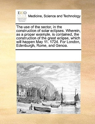 The Use of the Sector, in the Construction of Solar Eclipses. Wherein, as a Proper Example, Is Contained, the Construction of the Great Eclipse, Which by Multiple Contributors