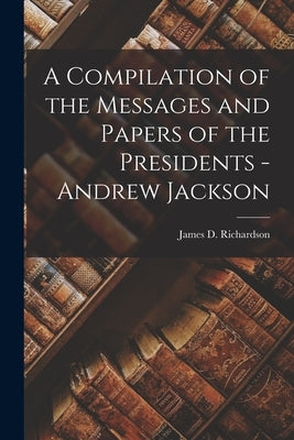 A Compilation of the Messages and Papers of the Presidents - Andrew Jackson by Richardson, James D.