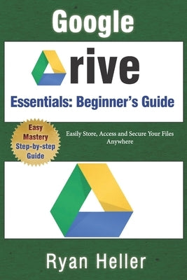 Google Drive Essentials: A Beginner's Guide to Cloud Storage & File Organization: Easily Store, Access and Secure Your Files Anywhere by Heller, Ryan