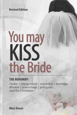 You May Kiss the Bride: The Road Map: Choice, Engagement, Courtship, Marriage, Divorce, Remarriage, Polygamy and the Christian by Onuzo, Okey