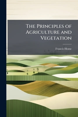 The Principles of Agriculture and Vegetation by Home, Francis