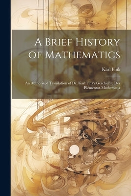 A Brief History of Mathematics: An Authorized Translation of Dr. Karl Fink's Geschichte Der Elementar-Mathematik by Fink, Karl