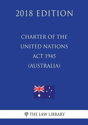 Charter of the United Nations Act 1945 (Australia) (2018 Edition) by The Law Library