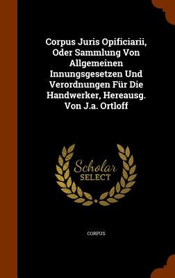 Corpus Juris Opificiarii, Oder Sammlung Von Allgemeinen Innungsgesetzen Und Verordnungen Für Die Handwerker, Hereausg. Von J.a. Ortloff by Corpus
