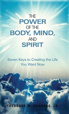 The Power of the Body, Mind, and Spirit: Seven Keys to Creating the Life You Want Now by Sanders, Theodore W., Jr.