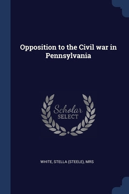 Opposition to the Civil war in Pennsylvania by White, Stella