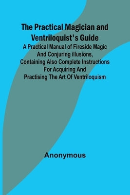 The Practical Magician and Ventriloquist's Guide; A practical manual of fireside magic and conjuring illusions, containing also complete instructions by Anonymous