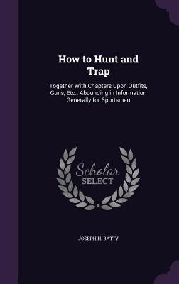 How to Hunt and Trap: Together With Chapters Upon Outfits, Guns, Etc.; Abounding in Information Generally for Sportsmen by Batty, Joseph H.