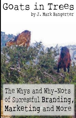 Goats in Trees: The Whys and Why-Nots of Successful Branding, Marketing and More by Bangerter, J. Mark