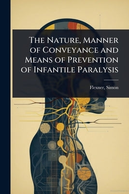 The Nature, Manner of Conveyance and Means of Prevention of Infantile Paralysis by Simon, Flexner