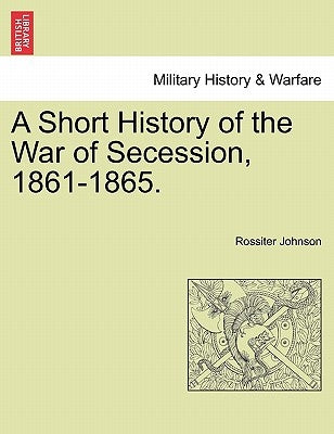 A Short History of the War of Secession, 1861-1865. by Johnson, Rossiter