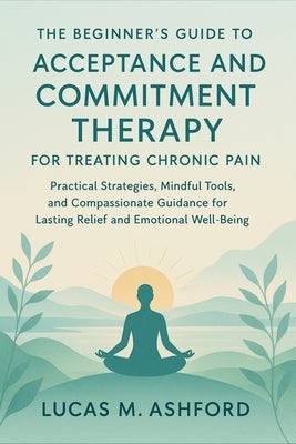 The Beginner's Guide to Acceptance and Commitment Therapy for Treating Chronic Pain: Practical Strategies, Mindful Tools, and Compassionate Guidance f by Ashford, Lucas M.