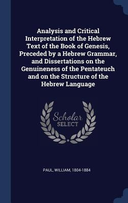 Analysis and Critical Interpretation of the Hebrew Text of the Book of Genesis, Preceded by a Hebrew Grammar, and Dissertations on the Genuineness of by 1804-1884, Paul William