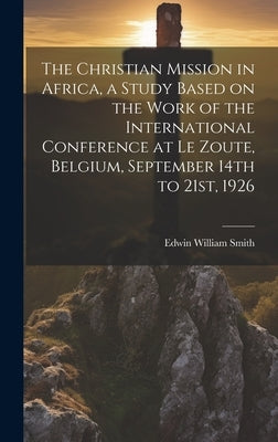 The Christian Mission in Africa, a Study Based on the Work of the International Conference at Le Zoute, Belgium, September 14th to 21st, 1926 by Smith, Edwin William 1876-1957