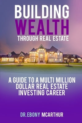 Building Wealth Through Real Estate: A Guide to a Multi-Million Dollar Real Estate Investing Career by McArthur Mba, Ebony