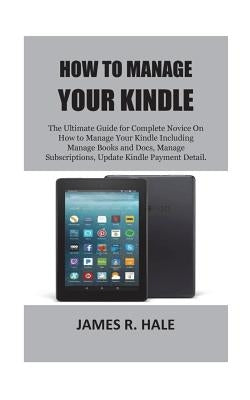 How To Manage Your Kindle: The Ultimate Guide for Complete Novice On How to Manage Your Kindle Including Manage Books and Docs, Manage Subscripti by Hale, James R.