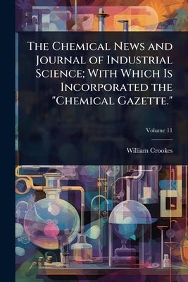 The Chemical News and Journal of Industrial Science; With Which Is Incorporated the "Chemical Gazette." by Crookes, William