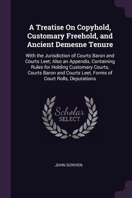 A Treatise On Copyhold, Customary Freehold, and Ancient Demesne Tenure: With the Jurisdiction of Courts Baron and Courts Leet; Also an Appendix, Conta by Scriven, John