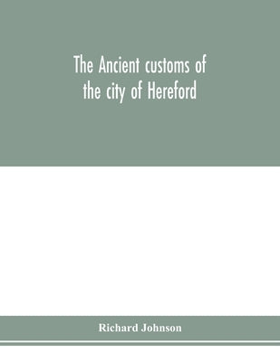The ancient customs of the city of Hereford. With translations of the earlier city charters and grants; also, some account of the trades of the city, by Johnson, Richard