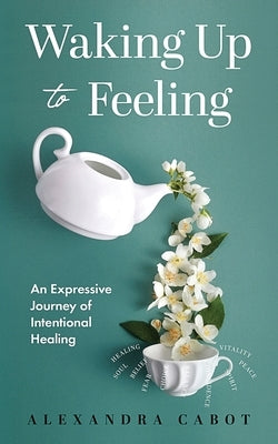 Waking Up to Feeling: An Expressive Journey of Intentional Healing by Cabot, Alexandra