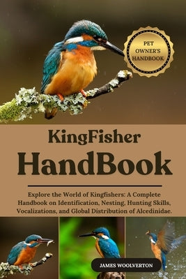 Kingfisher Handbook: Explore the World of Kingfishers: A Complete Handbook on Identification, Nesting, Hunting Skills, Vocalizations, and Global Distr by Woolverton, James