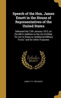 Speech of the Hon. James Emott in the House of Representatives of the United States: Delivered the 12th January 1813, on the Bill in Addition to the A by Emott, James 1771-1850