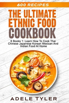 The Ultimate Ethnic Food Cookbook: 6 Books 1: Learn How To Cook Thai Chinese Japanese Korean Mexican And Indian Food At Home by Tyler, Adele
