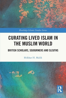 Curating Lived Islam in the Muslim World: British Scholars, Sojourners and Sleuths by Malik, Iftikhar H.