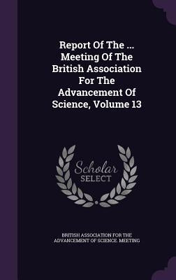 Report Of The ... Meeting Of The British Association For The Advancement Of Science, Volume 13 by British Association for the Advancement