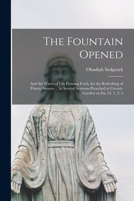 The Fountain Opened: and the Water of Life Flowing Forth, for the Refreshing of Thirsty Sinners ... in Several Sermons Preached at Covent-g by Sedgwick, Obadiah 1600?-1658