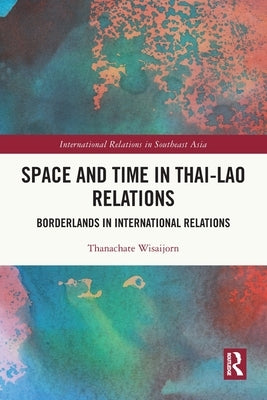 Space and Time in Thai-Lao Relations: Borderlands in International Relations by Wisaijorn, Thanachate