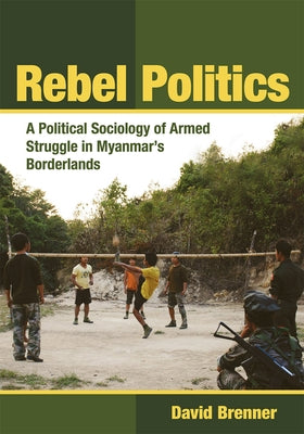 Rebel Politics: A Political Sociology of Armed Struggle in Myanmar's Borderlands by Brenner, David
