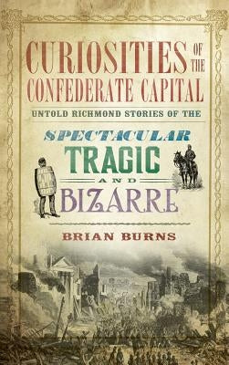 Curiosities of the Confederate Capital: Untold Richmond Stories of the Spectacular, Tragic and Bizarre by Burns, Brian