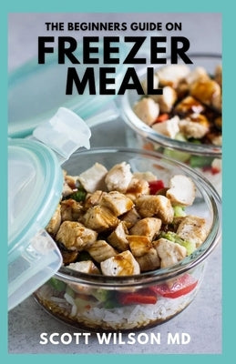 The Beginners Guide on Freezer Meal: Step by Step Guide on How to Preserve Your Food And Simple Recipes to Cook Now and Freeze for Later by Wilson, Scott