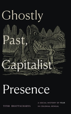 Ghostly Past, Capitalist Presence: A Social History of Fear in Colonial Bengal by Bhattacharya, Tithi