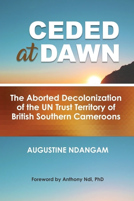 Ceded at Dawn: The Aborted Decolonization of the UN Trust Territory of British Southern Cameroons by Ndangam, Augustine