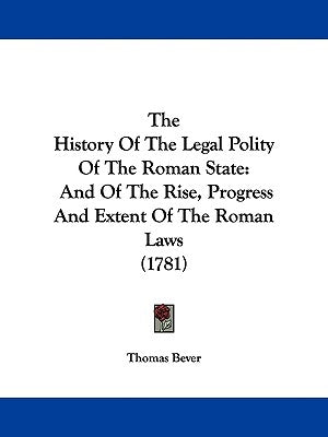 The History Of The Legal Polity Of The Roman State: And Of The Rise, Progress And Extent Of The Roman Laws (1781) by Bever, Thomas