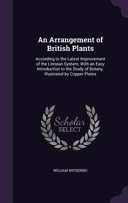 An Arrangement of British Plants: According to the Latest Improvement of the Linnean System; With an Easy Introduction to the Study of Botany. Illustr by Withering, William