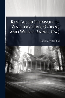 Rev. Jacob Johnson of Wallingford, (Conn.) and Wilkes-Barre, (Pa.) by C, Johnson Frederick