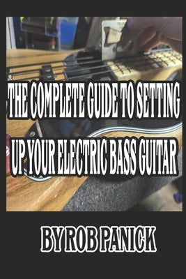 The Complete Guide to Setting Up Your Electric Bass Guitar by Panick, Rob